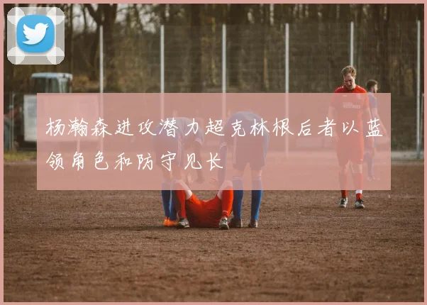 杨瀚森进攻潜力超克林根后者以蓝领角色和防守见长