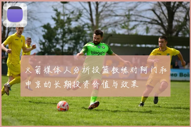 火箭媒体人分析投篮教练对阿门和申京的长期投资价值与效果