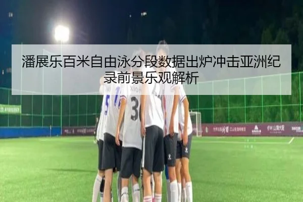 潘展乐百米自由泳分段数据出炉冲击亚洲纪录前景乐观解析